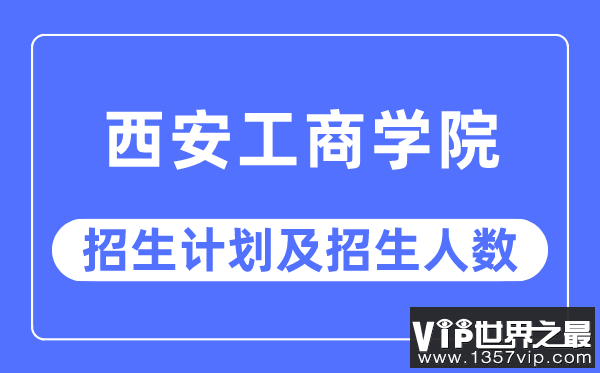 2023年西安工商学院各省招生计划及各专业招生人数是多少